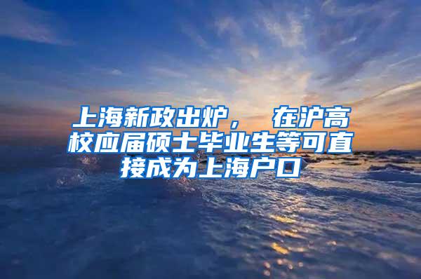 上海新政出炉， 在沪高校应届硕士毕业生等可直接成为上海户口