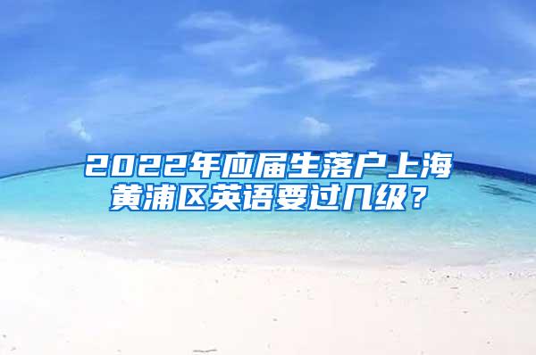 2022年应届生落户上海黄浦区英语要过几级？