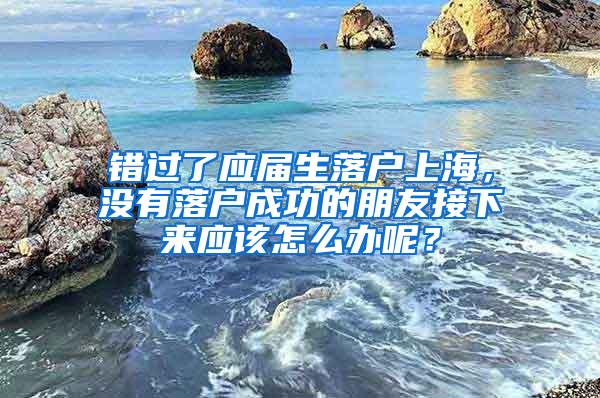 错过了应届生落户上海，没有落户成功的朋友接下来应该怎么办呢？