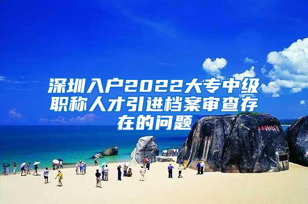 深圳入户2022大专中级职称人才引进档案审查存在的问题