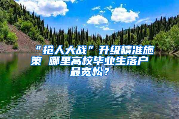 “抢人大战”升级精准施策 哪里高校毕业生落户最宽松？