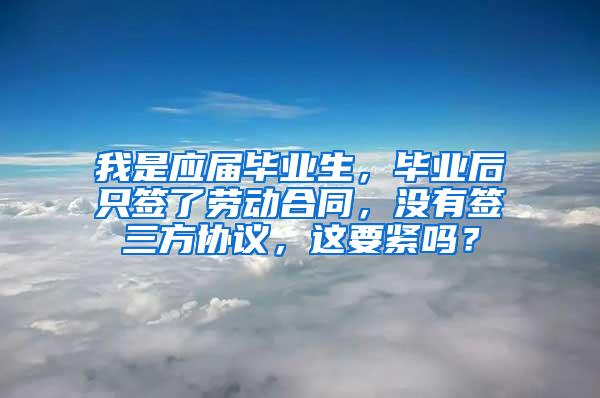 我是应届毕业生，毕业后只签了劳动合同，没有签三方协议，这要紧吗？