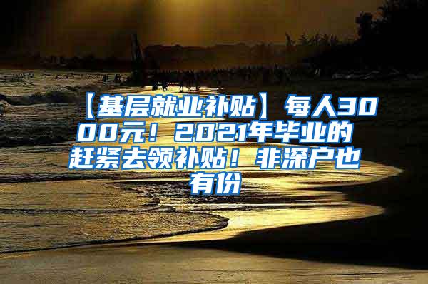 【基层就业补贴】每人3000元！2021年毕业的赶紧去领补贴！非深户也有份