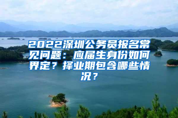 2022深圳公务员报名常见问题：应届生身份如何界定？择业期包含哪些情况？