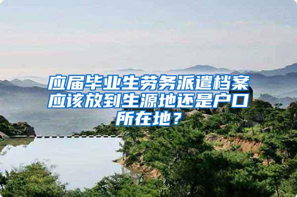 应届毕业生劳务派遣档案应该放到生源地还是户口所在地？