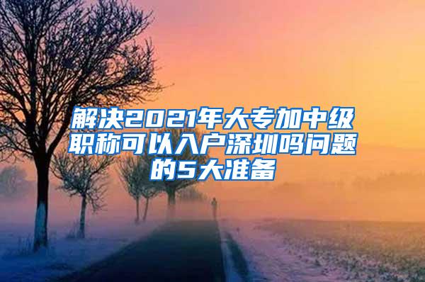 解决2021年大专加中级职称可以入户深圳吗问题的5大准备