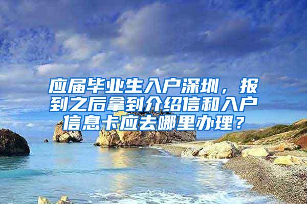 应届毕业生入户深圳，报到之后拿到介绍信和入户信息卡应去哪里办理？