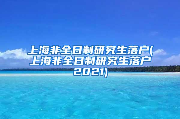 上海非全日制研究生落户(上海非全日制研究生落户2021)