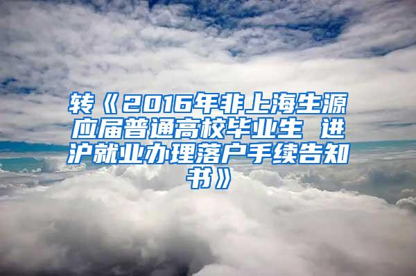 转《2016年非上海生源应届普通高校毕业生 进沪就业办理落户手续告知书》