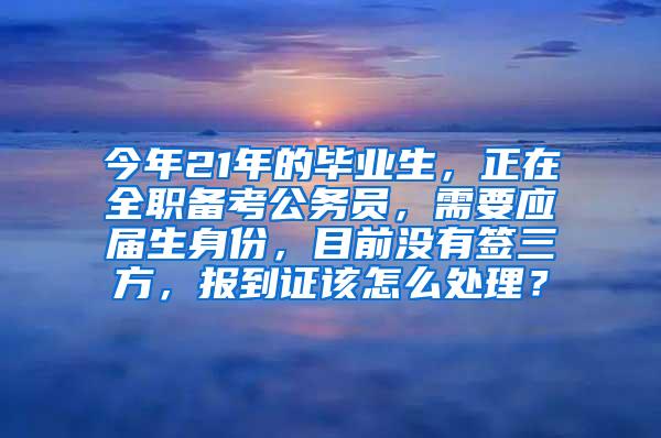 今年21年的毕业生，正在全职备考公务员，需要应届生身份，目前没有签三方，报到证该怎么处理？