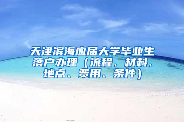 天津滨海应届大学毕业生落户办理（流程、材料、地点、费用、条件）