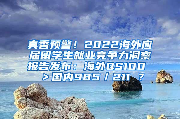 真香预警！2022海外应届留学生就业竞争力洞察报告发布：海外QS100 ＞国内985／211 ？