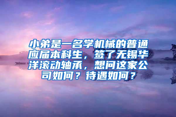 小弟是一名学机械的普通应届本科生，签了无锡华洋滚动轴承，想问这家公司如何？待遇如何？