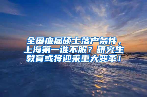 全国应届硕士落户条件，上海第一谁不服？研究生教育或将迎来重大变革！