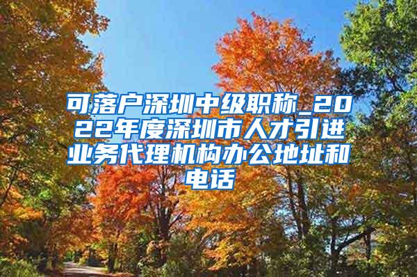 可落户深圳中级职称_2022年度深圳市人才引进业务代理机构办公地址和电话