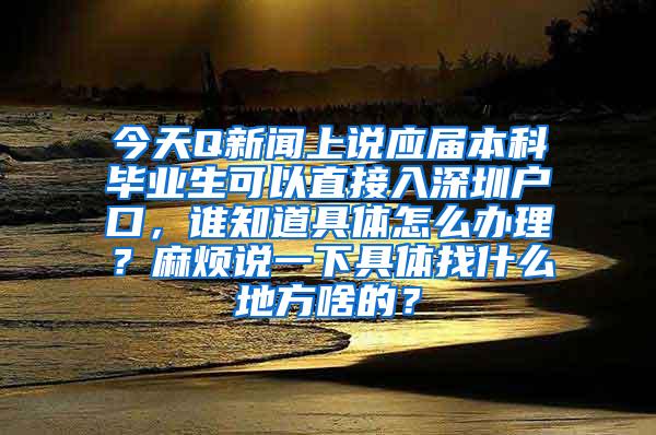 今天Q新闻上说应届本科毕业生可以直接入深圳户口，谁知道具体怎么办理？麻烦说一下具体找什么地方啥的？