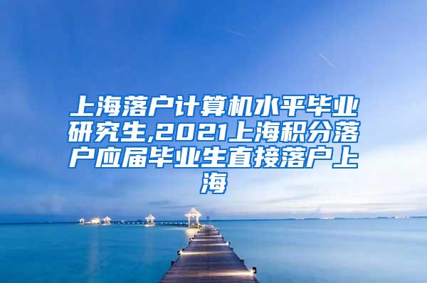 上海落户计算机水平毕业研究生,2021上海积分落户应届毕业生直接落户上海