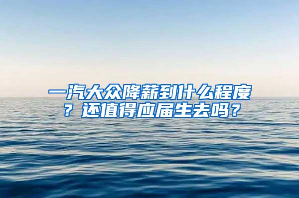 一汽大众降薪到什么程度？还值得应届生去吗？