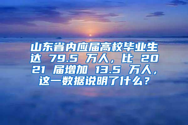 山东省内应届高校毕业生达 79.5 万人，比 2021 届增加 13.5 万人，这一数据说明了什么？