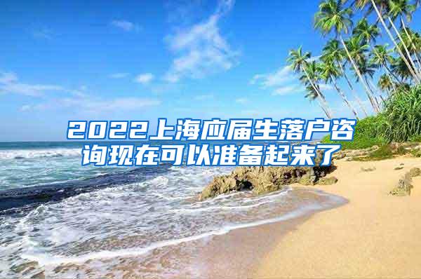 2022上海应届生落户咨询现在可以准备起来了