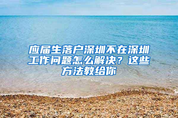 应届生落户深圳不在深圳工作问题怎么解决？这些方法教给你