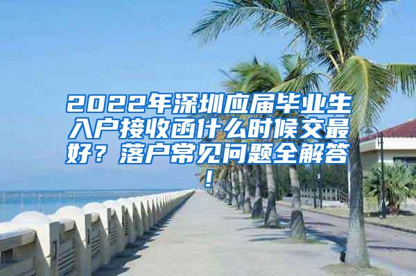 2022年深圳应届毕业生入户接收函什么时候交最好？落户常见问题全解答!