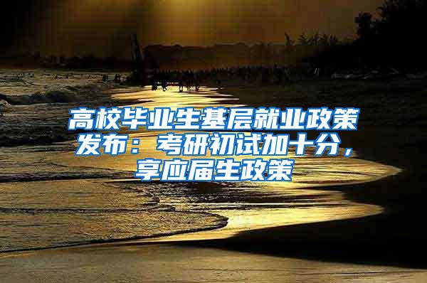 高校毕业生基层就业政策发布：考研初试加十分，享应届生政策