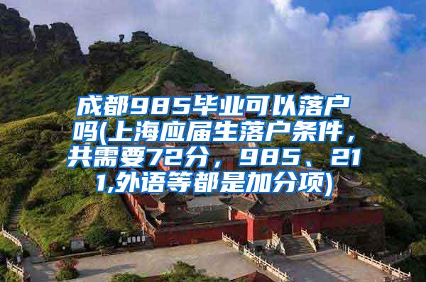 成都985毕业可以落户吗(上海应届生落户条件，共需要72分，985、211,外语等都是加分项)