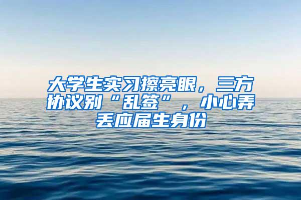 大学生实习擦亮眼，三方协议别“乱签”，小心弄丢应届生身份