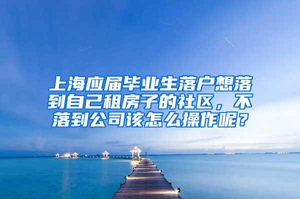 上海应届毕业生落户想落到自己租房子的社区，不落到公司该怎么操作呢？