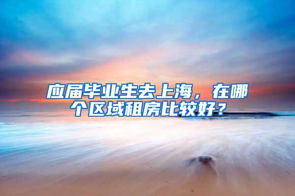 应届毕业生去上海，在哪个区域租房比较好？