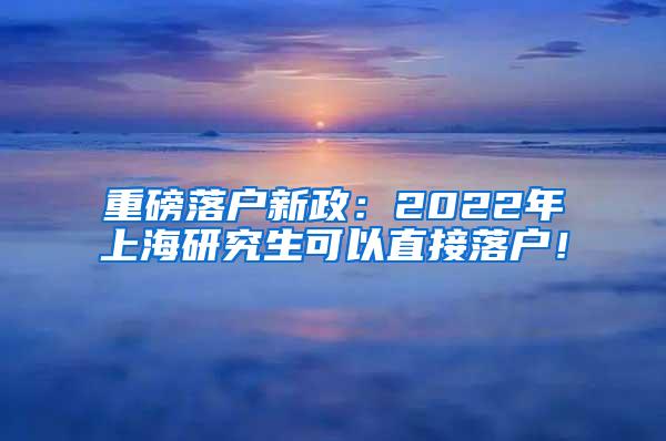 重磅落户新政：2022年上海研究生可以直接落户！