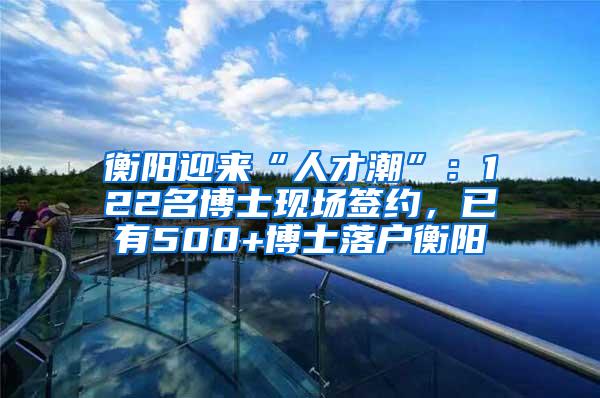 衡阳迎来“人才潮”：122名博士现场签约，已有500+博士落户衡阳