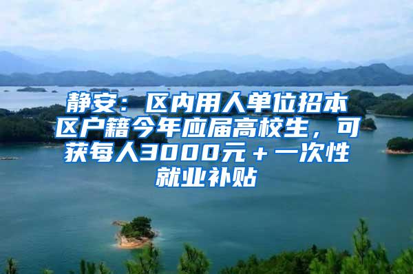 静安：区内用人单位招本区户籍今年应届高校生，可获每人3000元＋一次性就业补贴