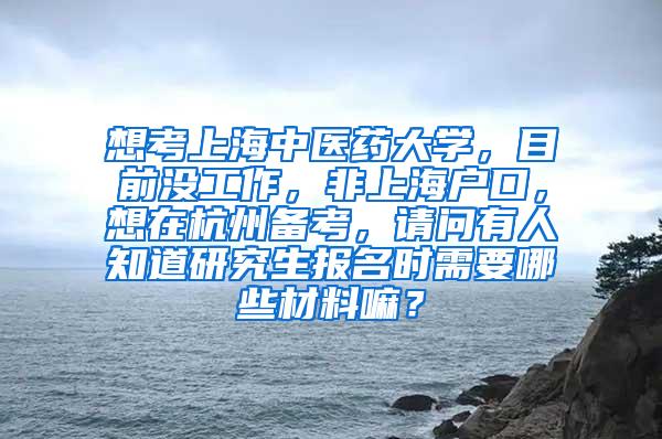 想考上海中医药大学，目前没工作，非上海户口，想在杭州备考，请问有人知道研究生报名时需要哪些材料嘛？