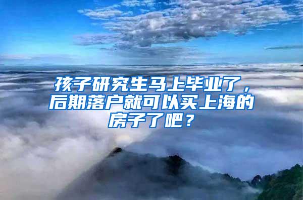 孩子研究生马上毕业了，后期落户就可以买上海的房子了吧？