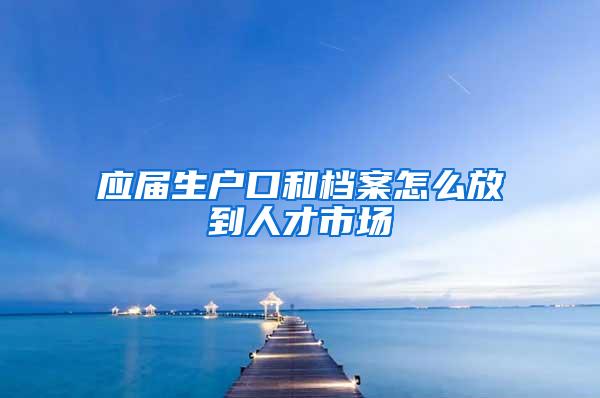 应届生户口和档案怎么放到人才市场