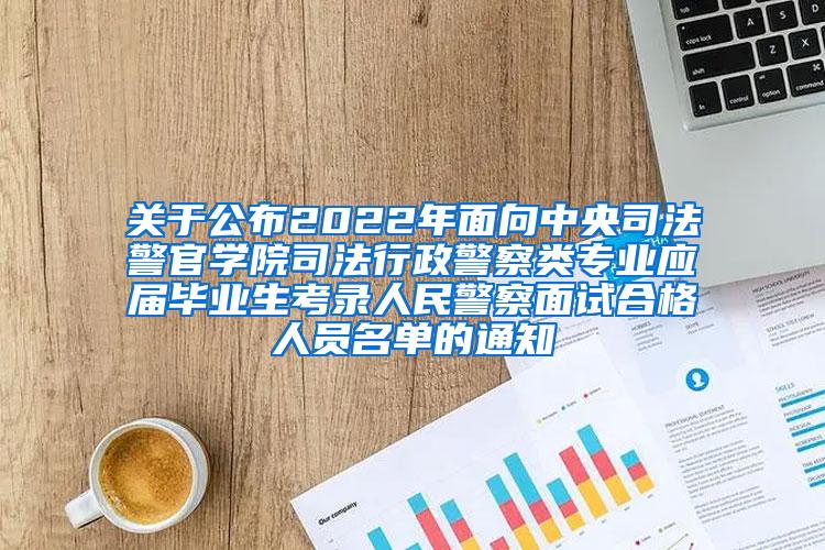 关于公布2022年面向中央司法警官学院司法行政警察类专业应届毕业生考录人民警察面试合格人员名单的通知