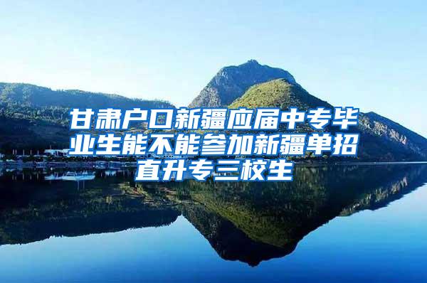 甘肃户口新疆应届中专毕业生能不能参加新疆单招直升专三校生