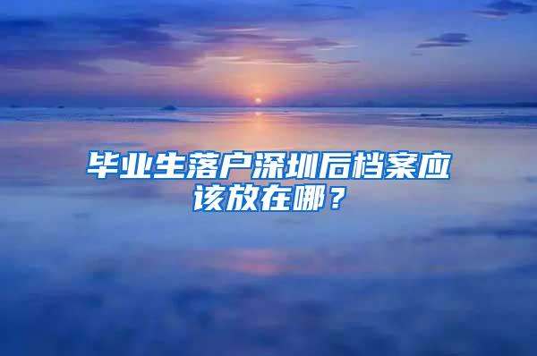 毕业生落户深圳后档案应该放在哪？