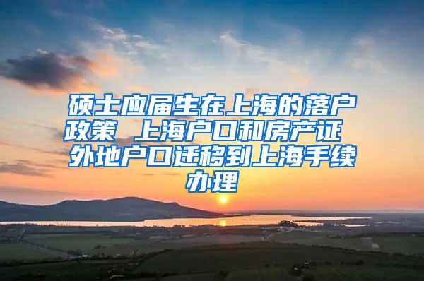 硕士应届生在上海的落户政策 上海户口和房产证 外地户口迁移到上海手续办理