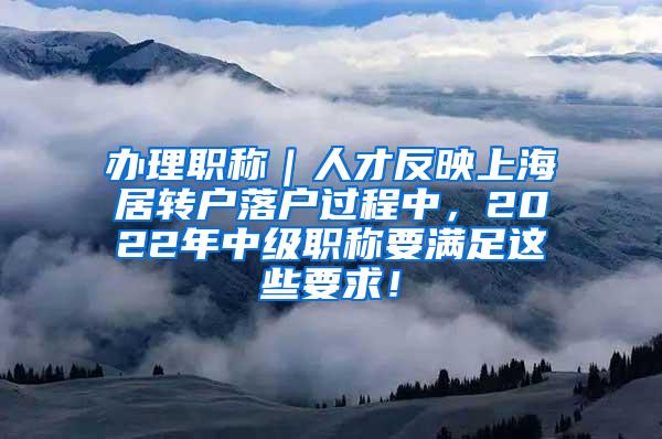 办理职称｜人才反映上海居转户落户过程中，2022年中级职称要满足这些要求！