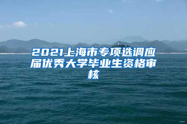 2021上海市专项选调应届优秀大学毕业生资格审核