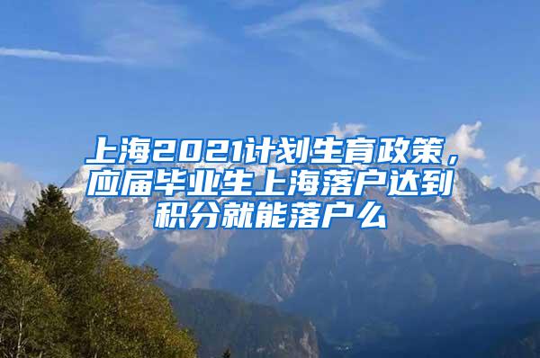 上海2021计划生育政策，应届毕业生上海落户达到积分就能落户么