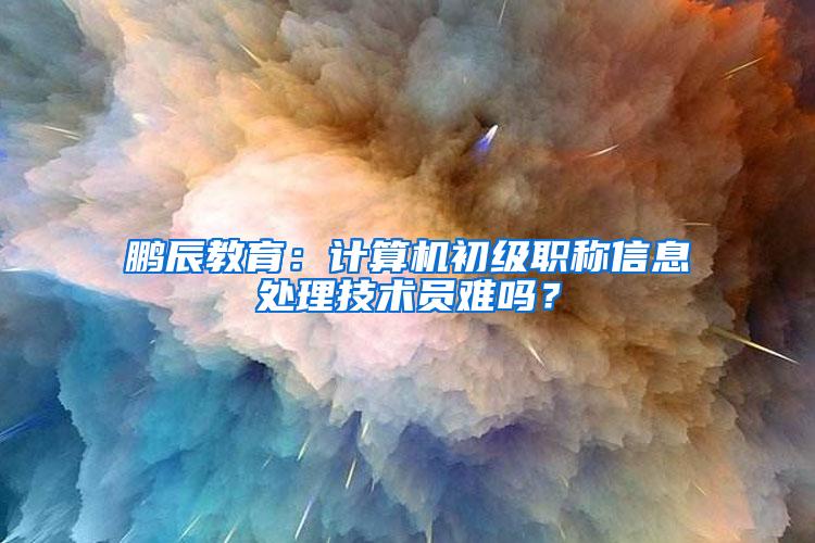 鹏辰教育：计算机初级职称信息处理技术员难吗？