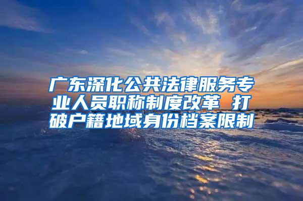 广东深化公共法律服务专业人员职称制度改革 打破户籍地域身份档案限制