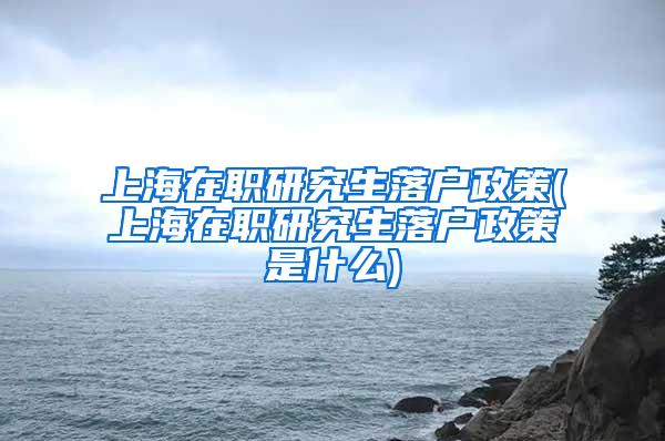 上海在职研究生落户政策(上海在职研究生落户政策是什么)