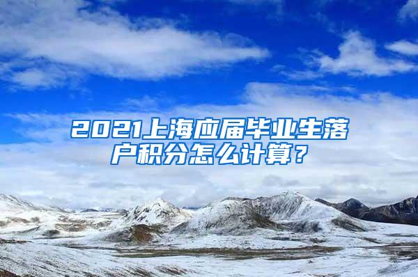 2021上海应届毕业生落户积分怎么计算？