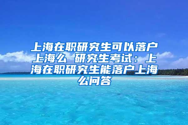 上海在职研究生可以落户上海么 研究生考试：上海在职研究生能落户上海么问答