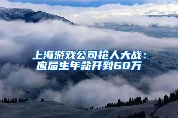 上海游戏公司抢人大战：应届生年薪开到60万